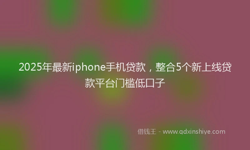 2025年最新iphone手机贷款，整合5个新上线贷款平台门槛低口子