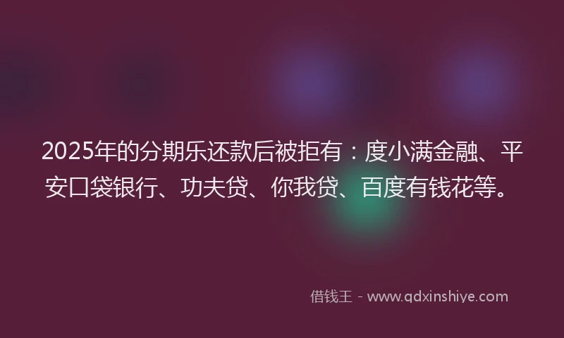 2025年的分期乐还款后被拒有：度小满金融、平安口袋银行、功夫贷、你我贷、百度有钱花等。