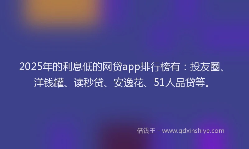 2025年的利息低的网贷app排行榜有：投友圈、洋钱罐、读秒贷、安逸花、51人品贷等。