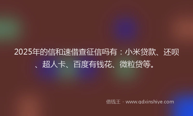 2025年的信和速借查征信吗有：小米贷款、还呗、超人卡、百度有钱花、微粒贷等。