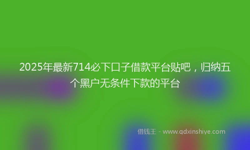 2025年最新714必下口子借款平台贴吧，归纳五个黑户无条件下款的平台