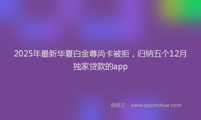2025年最新华夏白金尊尚卡被拒，归纳五个12月独家贷款的app