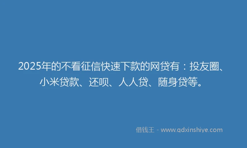 2025年的不看征信快速下款的网贷有：投友圈、小米贷款、还呗、人人贷、随身贷等。