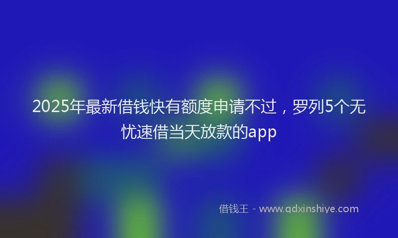 2025年最新借钱快有额度申请不过，罗列5个无忧速借当天放款的app