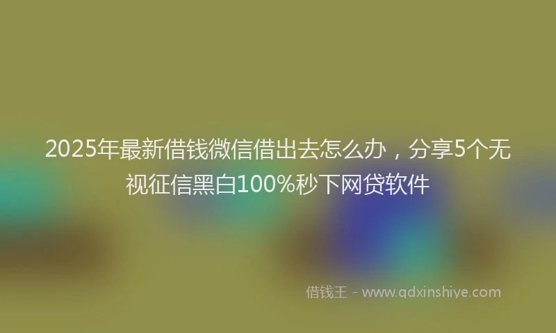 2025年最新借钱微信借出去怎么办，分享5个无视征信黑白100%秒下网贷软件