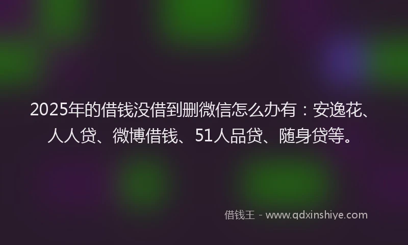 2025年的借钱没借到删微信怎么办有：安逸花、人人贷、微博借钱、51人品贷、随身贷等。