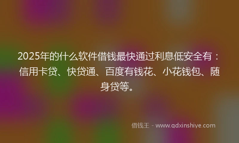 2025年的什么软件借钱最快通过利息低安全有：信用卡贷、快贷通、百度有钱花、小花钱包、随身贷等。