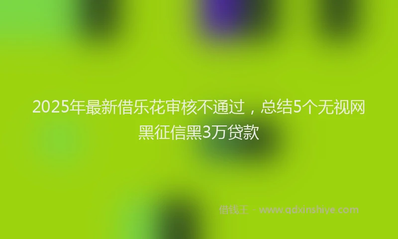 2025年最新借乐花审核不通过，总结5个无视网黑征信黑3万贷款