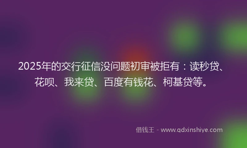 2025年的交行征信没问题初审被拒有：读秒贷、花呗、我来贷、百度有钱花、柯基贷等。