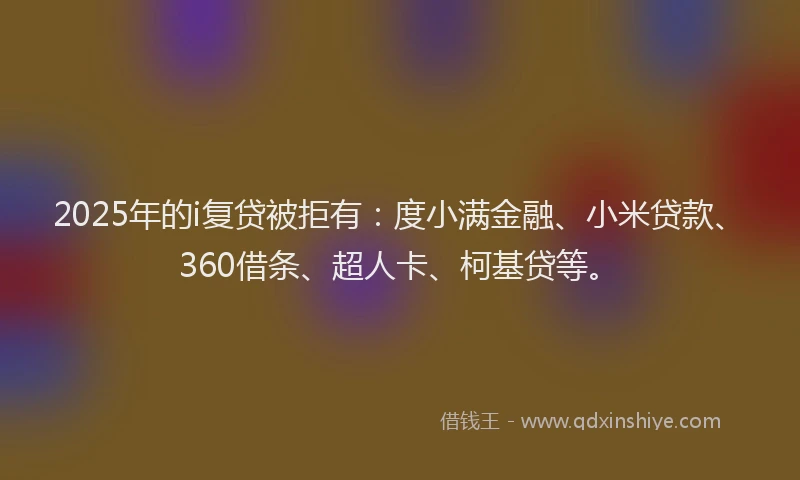 2025年的i复贷被拒有：度小满金融、小米贷款、360借条、超人卡、柯基贷等。
