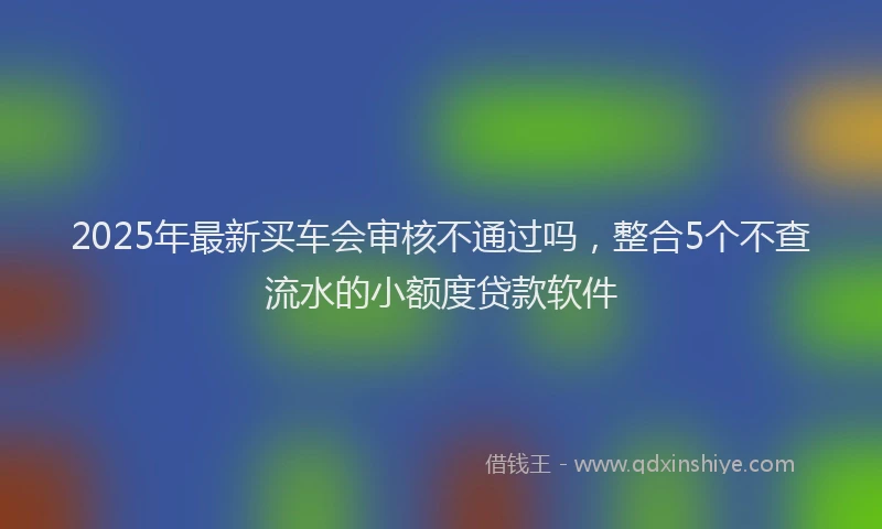 2025年最新买车会审核不通过吗，整合5个不查流水的小额度贷款软件