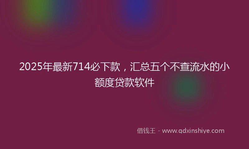 2025年最新714必下款，汇总五个不查流水的小额度贷款软件
