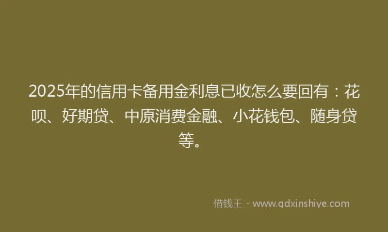 2025年的信用卡备用金利息已收怎么要回有：花呗、好期贷、中原消费金融、小花钱包、随身贷等。
