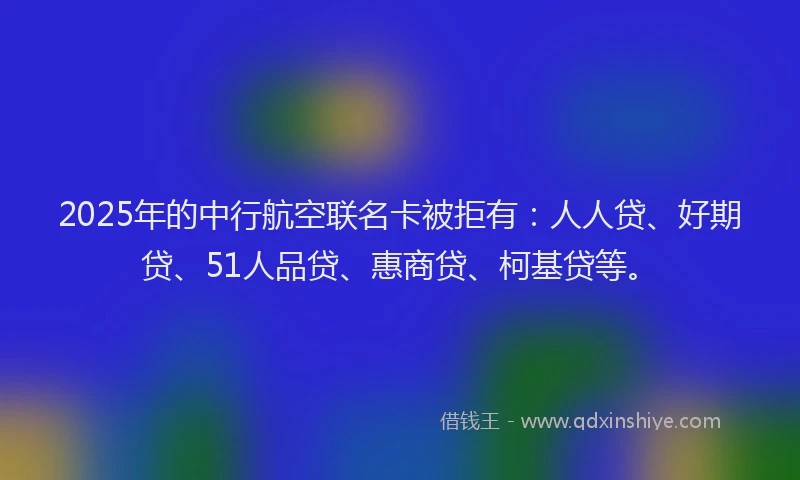 2025年的中行航空联名卡被拒有：人人贷、好期贷、51人品贷、惠商贷、柯基贷等。