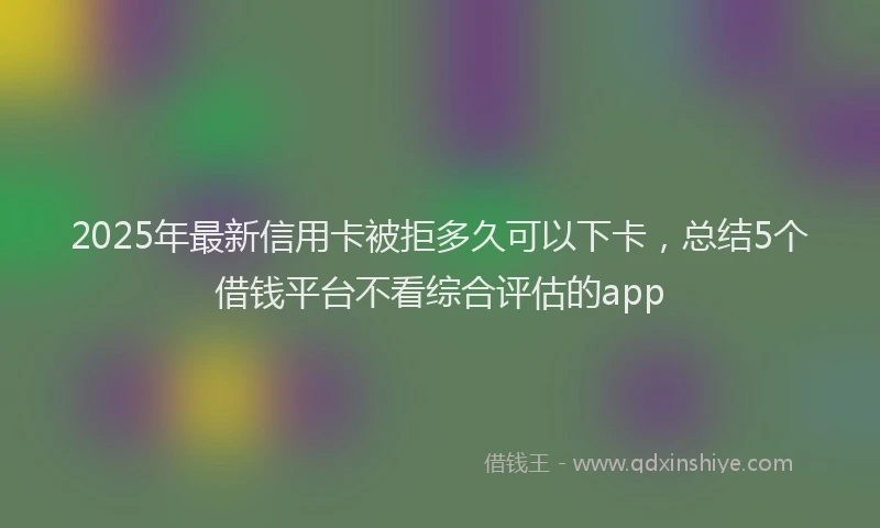2025年最新信用卡被拒多久可以下卡，总结5个借钱平台不看综合评估的app