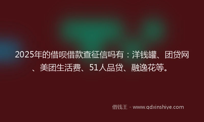 2025年的借呗借款查征信吗有：洋钱罐、团贷网、美团生活费、51人品贷、融逸花等。