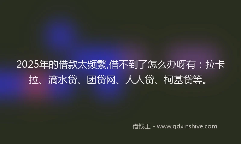 2025年的借款太频繁,借不到了怎么办呀有：拉卡拉、滴水贷、团贷网、人人贷、柯基贷等。