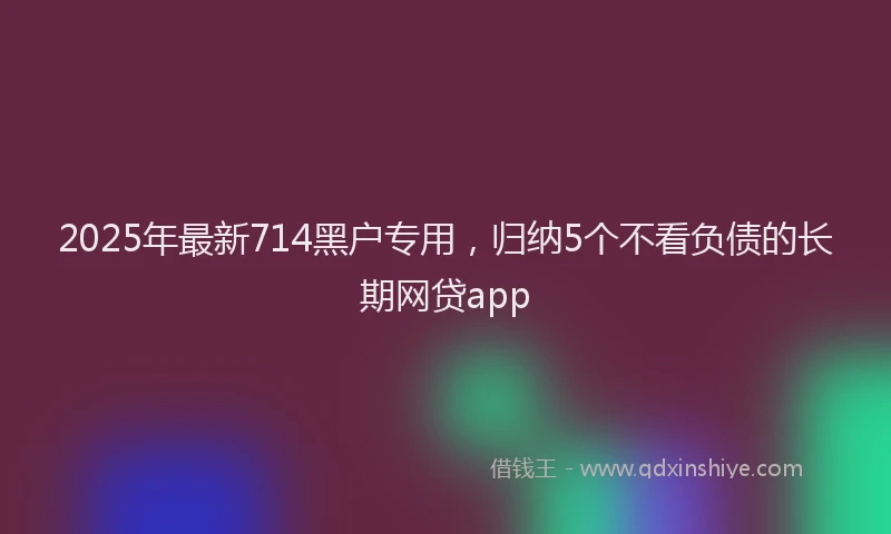 2025年最新714黑户专用，归纳5个不看负债的长期网贷app