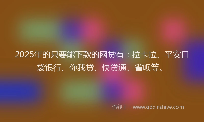 2025年的只要能下款的网贷有：拉卡拉、平安口袋银行、你我贷、快贷通、省呗等。
