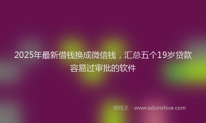 2025年最新借钱换成微信钱，汇总五个19岁贷款容易过审批的软件