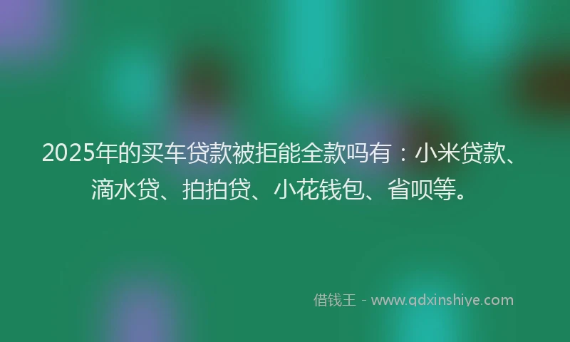 2025年的买车贷款被拒能全款吗有：小米贷款、滴水贷、拍拍贷、小花钱包、省呗等。