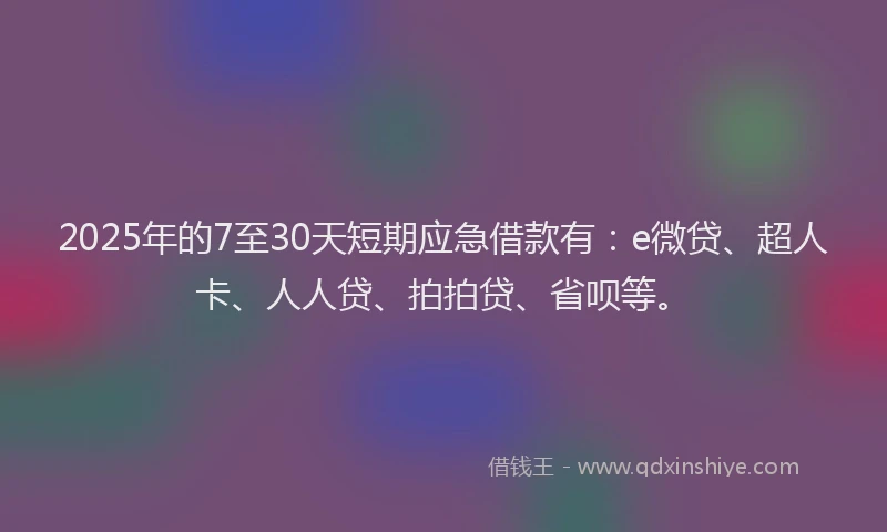 2025年的7至30天短期应急借款有：e微贷、超人卡、人人贷、拍拍贷、省呗等。