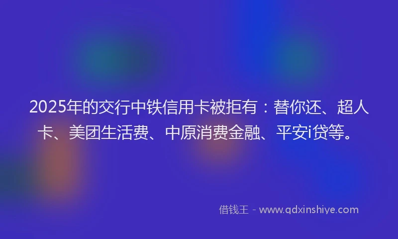 2025年的交行中铁信用卡被拒有：替你还、超人卡、美团生活费、中原消费金融、平安i贷等。