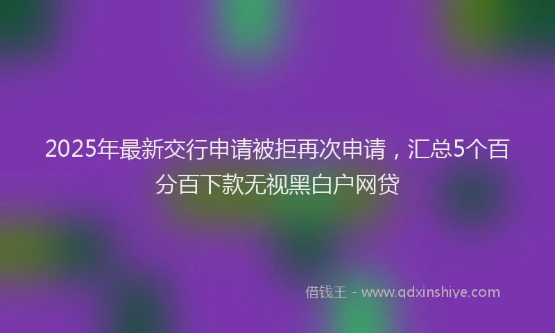 2025年最新交行申请被拒再次申请，汇总5个百分百下款无视黑白户网贷
