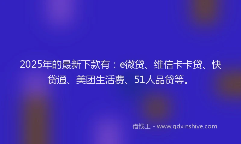 2025年的最新下款有：e微贷、维信卡卡贷、快贷通、美团生活费、51人品贷等。