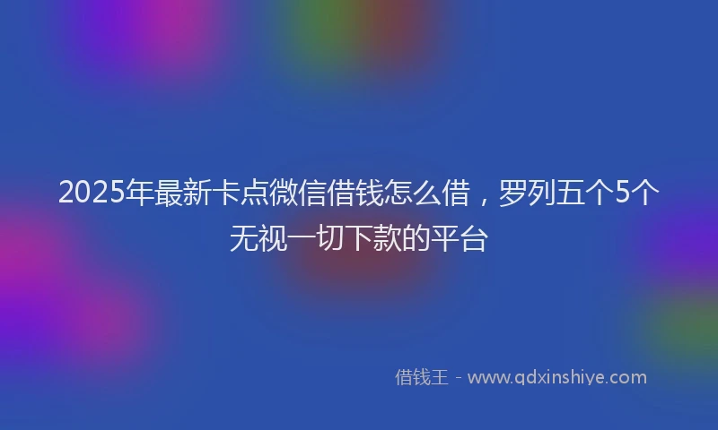 2025年最新卡点微信借钱怎么借，罗列五个5个无视一切下款的平台