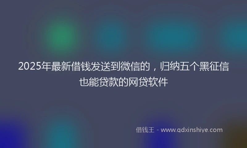 2025年最新借钱发送到微信的，归纳五个黑征信也能贷款的网贷软件
