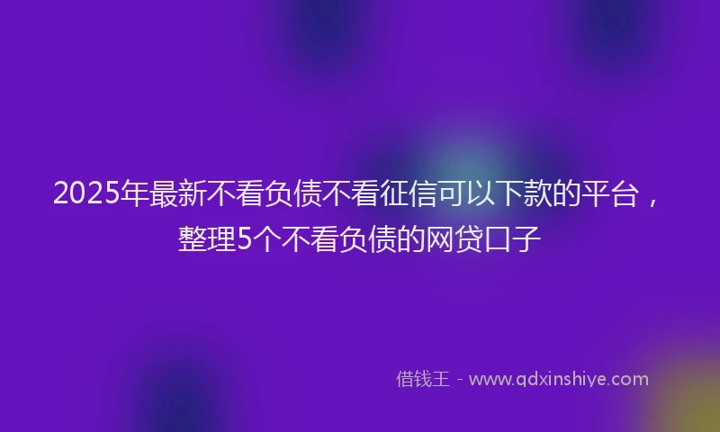 2025年最新不看负债不看征信可以下款的平台，整理5个不看负债的网贷口子