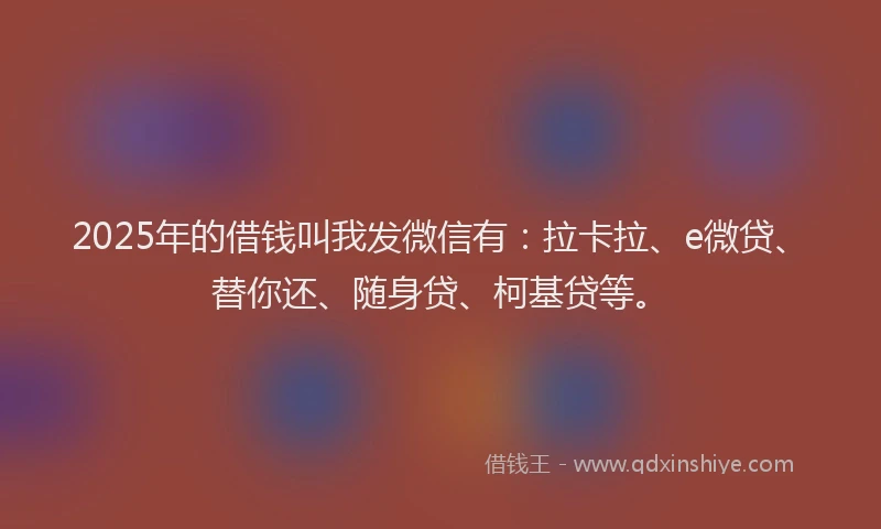 2025年的借钱叫我发微信有：拉卡拉、e微贷、替你还、随身贷、柯基贷等。