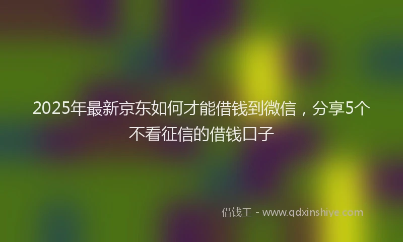 2025年最新京东如何才能借钱到微信，分享5个不看征信的借钱口子