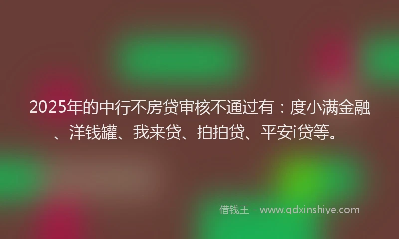 2025年的中行不房贷审核不通过有：度小满金融、洋钱罐、我来贷、拍拍贷、平安i贷等。