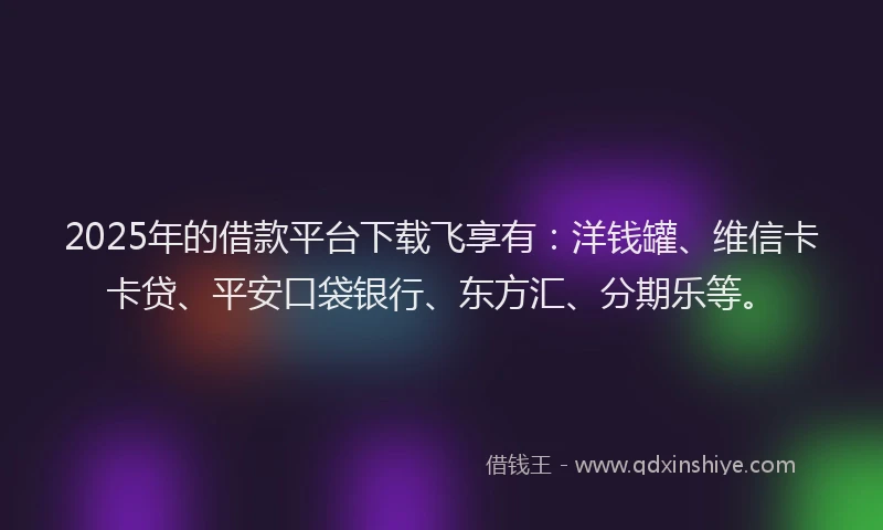 2025年的借款平台下载飞享有：洋钱罐、维信卡卡贷、平安口袋银行、东方汇、分期乐等。