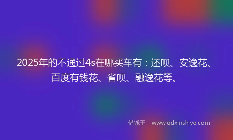 2025年的不通过4s在哪买车有：还呗、安逸花、百度有钱花、省呗、融逸花等。