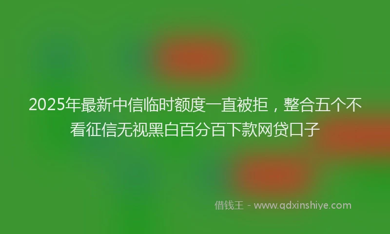 2025年最新中信临时额度一直被拒，整合五个不看征信无视黑白百分百下款网贷口子