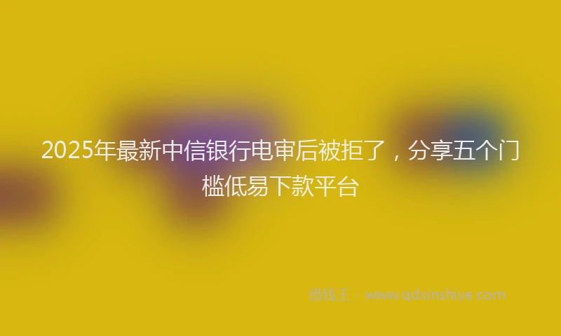 2025年最新中信银行电审后被拒了，分享五个门槛低易下款平台