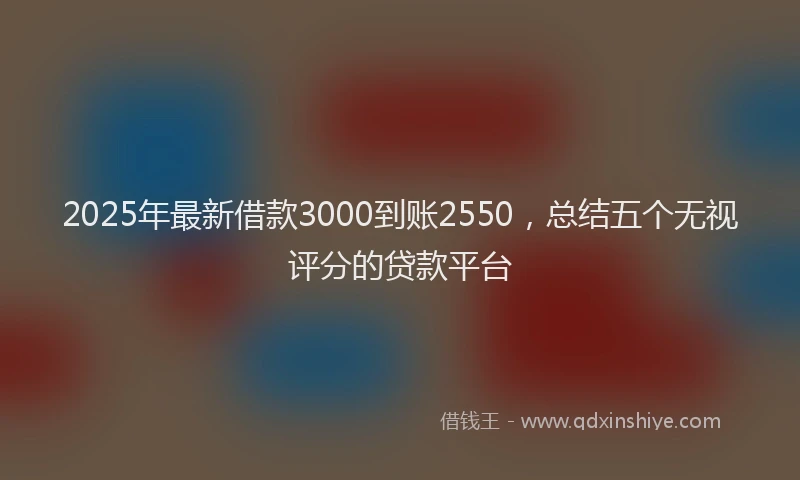 2025年最新借款3000到账2550，总结五个无视评分的贷款平台