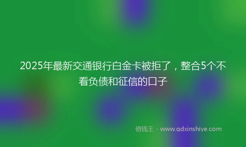 2025年最新交通银行白金卡被拒了，整合5个不看负债和征信的口子