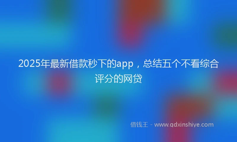 2025年最新借款秒下的app，总结五个不看综合评分的网贷