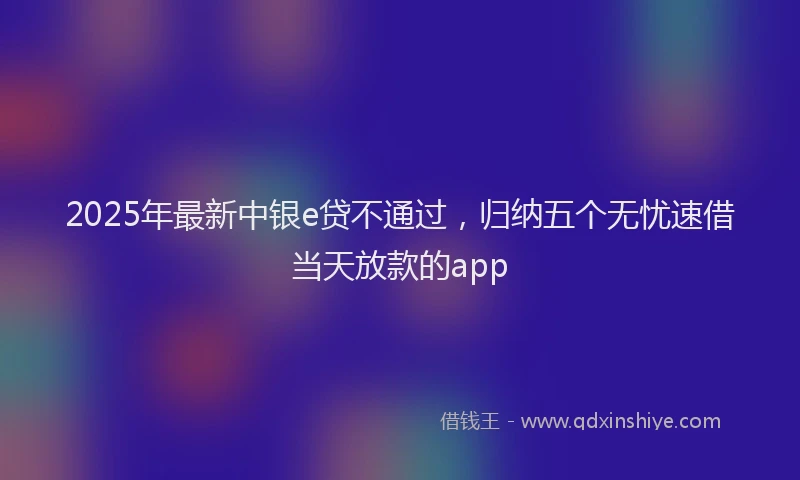 2025年最新中银e贷不通过，归纳五个无忧速借当天放款的app