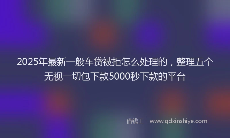 2025年最新一般车贷被拒怎么处理的，整理五个无视一切包下款5000秒下款的平台