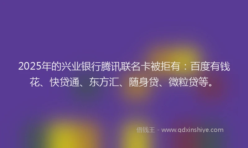 2025年的兴业银行腾讯联名卡被拒有：百度有钱花、快贷通、东方汇、随身贷、微粒贷等。