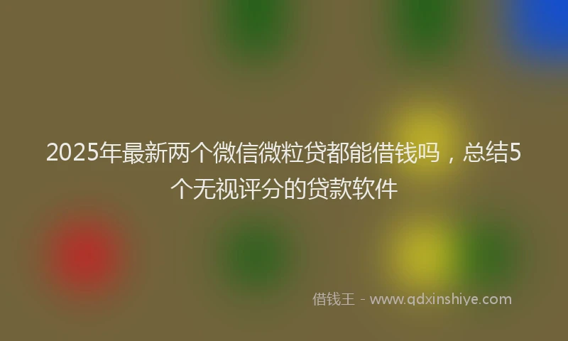 2025年最新两个微信微粒贷都能借钱吗，总结5个无视评分的贷款软件