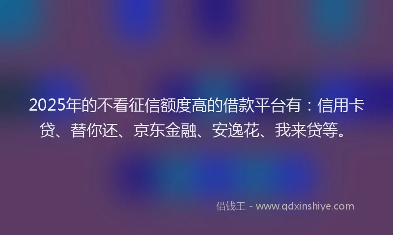 2025年的不看征信额度高的借款平台有：信用卡贷、替你还、京东金融、安逸花、我来贷等。
