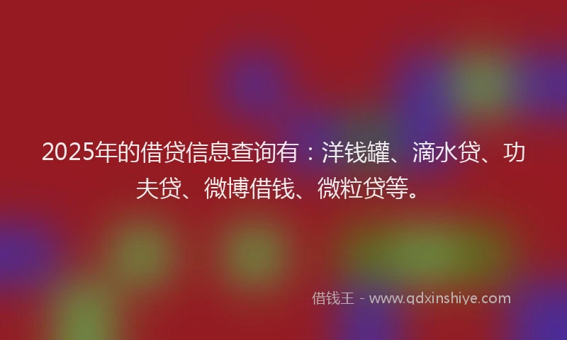 2025年的借贷信息查询有：洋钱罐、滴水贷、功夫贷、微博借钱、微粒贷等。