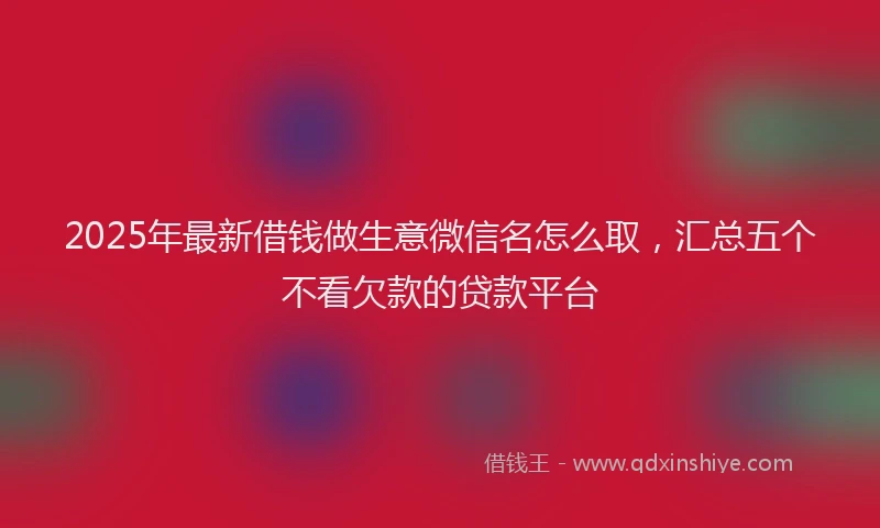 2025年最新借钱做生意微信名怎么取，汇总五个不看欠款的贷款平台