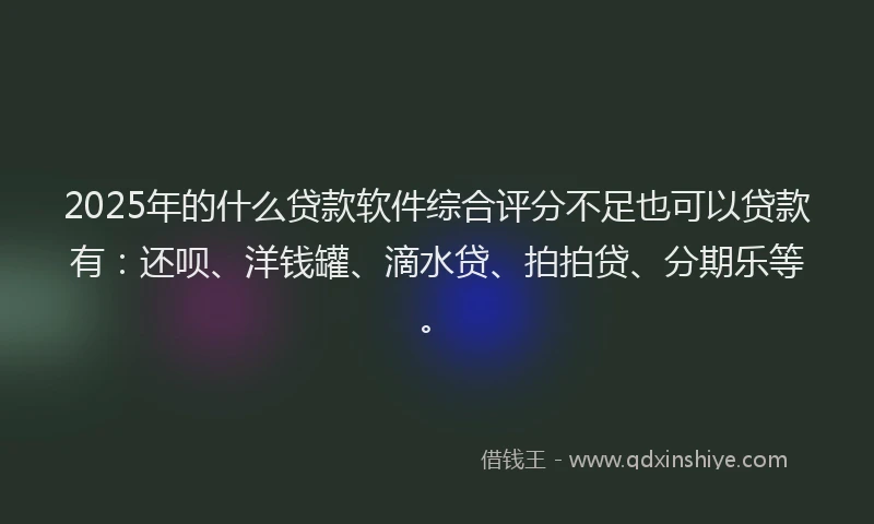 2025年的什么贷款软件综合评分不足也可以贷款有：还呗、洋钱罐、滴水贷、拍拍贷、分期乐等。